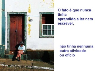 O fato é que nunca tinha  aprendido a ler nem escrever,  não tinha nenhuma  outra atividade  ou ofício 