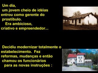 Um dia, um jovem cheio de idéias  entrou como gerente do prostíbulo.  Era ambicioso,  criativo e empreendedor...  Decidiu modernizar totalmente o estabelecimento.  Fez  reformas, mudanças e então chamou os funcionários para as novas instruções :  