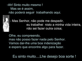 Ah! Sinto muito mesmo !  Mas se é assim,  não poderá seguir  trabalhando aqui.  -  Mas Senhor, não pode me despedir, eu trabalhei  nisto a minha vida inteira,    não sei fazer outra coisa;  Olhe, eu compreendo,  mas não posso fazer nada pelo Senhor.  Vamos dar-lhe uma boa indenização  e espero que encontre algo para fazer.  Eu sinto muito....Lhe desejo boa sorte ! 