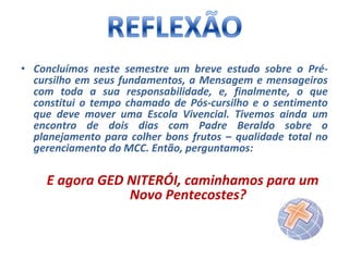 • Concluímos neste semestre um breve estudo sobre o Précursilho em seus fundamentos, a Mensagem e mensageiros
com toda a sua responsabilidade, e, finalmente, o que
constitui o tempo chamado de Pós-cursilho e o sentimento
que deve mover uma Escola Vivencial. Tivemos ainda um
encontro de dois dias com Padre Beraldo sobre o
planejamento para colher bons frutos – qualidade total no
gerenciamento do MCC. Então, perguntamos:

E agora GED NITERÓI, caminhamos para um
Novo Pentecostes?

 