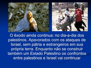 O êxodo ainda continua: no dia-a-dia dos palestinos. Apavorados com os ataques de Israel, sem pátria e estrangeiros em sua própria terra. Enquanto não se construir também um Estado Palestino os confrontos entre palestinos e Israel vai continuar 