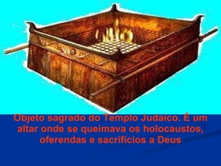 Objeto sagrado do Templo Judaico. É um altar onde se queimava os holocaustos, oferendas e sacrifícios a Deus 