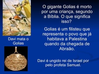 Davi mata o Golias O gigante Golias é morto por uma criança, segundo a Bíblia. O que significa isso?  Golias é um filisteu que representa o povo que já habitava a Palestina quando da chegada de Abraão. Davi é ungido rei de Israel por pelo profeta Samuel. 