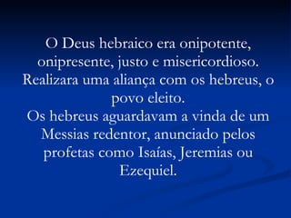 O Deus hebraico era onipotente, onipresente, justo e misericordioso. Realizara uma aliança com os hebreus, o povo eleito. Os hebreus aguardavam a vinda de um Messias redentor, anunciado pelos profetas como Isaías, Jeremias ou Ezequiel. 