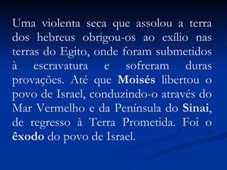 Uma violenta seca que assolou a terra dos hebreus obrigou-os ao exílio nas terras do Egito, onde foram submetidos à escravatura e sofreram duras provações. Até que  Moisés  libertou o povo de Israel, conduzindo-o através do Mar Vermelho e da Península do  Sinai , de regresso à Terra Prometida. Foi o  êxodo  do povo de Israel. 
