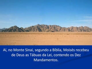 Aí, no Monte Sinai, segundo a Bíblia, Moisés recebeu de Deus as Tábuas da Lei, contendo os Dez Mandamentos. 