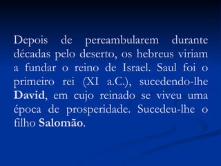 Depois de pereambularem durante décadas pelo deserto, os hebreus viriam a fundar o reino de Israel. Saul foi o primeiro rei (XI a.C.), sucedendo-lhe  David , em cujo reinado se viveu uma época de prosperidade. Sucedeu-lhe o filho  Salomão . 