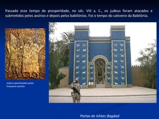 Passado esse tempo de prosperidade, no séc. VIII a. C., os judeus foram atacados e submetidos pelos assírios e depois pelos babilónios. Foi o tempo do cativeiro da Babilónia. Judeus aprisionados pelos invasores assírios Portas de Ishtar; Bagdad 