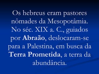 Os hebreus eram pastores nômades da Mesopotâmia. No séc. XIX a. C., guiados por  Abraão , deslocaram-se para a Palestina, em busca da  Terra Prometida , a terra da abundância. 