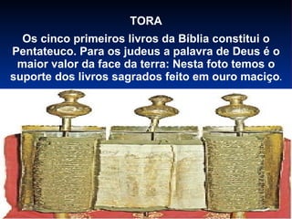 TORA Os cinco primeiros livros da Bíblia constitui o Pentateuco. Para os judeus a palavra de Deus é o maior valor da face da terra: Nesta foto temos o suporte dos livros sagrados feito em ouro maciço . 