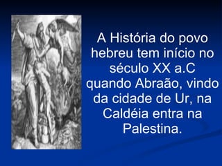 A História do povo hebreu tem início no século XX a.C quando Abraão, vindo da cidade de Ur, na Caldéia entra na Palestina. 
