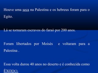 Houve uma seca na Palestina e os hebreus foram para o
Egito.
Lá se tornaram escravos do faraó por 200 anos.
Foram libertados por Moisés e voltaram para a
Palestina .
Essa volta durou 40 anos no deserto e é conhecida como
ÊXODO.
 