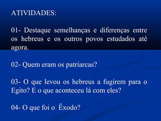 ATIVIDADES:
01- Destaque semelhanças e diferenças entre
os hebreus e os outros povos estudados até
agora.
02- Quem eram os patriarcas?
03- O que levou os hebreus a fugirem para o
Egito? E o que aconteceu lá com eles?
04- O que foi o Êxodo?
 