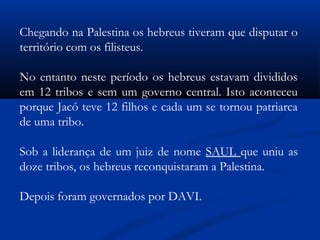 Chegando na Palestina os hebreus tiveram que disputar o
território com os filisteus.
No entanto neste período os hebreus estavam divididos
em 12 tribos e sem um governo central. Isto aconteceu
porque Jacó teve 12 filhos e cada um se tornou patriarca
de uma tribo.
Sob a liderança de um juiz de nome SAUL que uniu as
doze tribos, os hebreus reconquistaram a Palestina.
Depois foram governados por DAVI.
 
