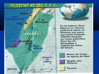 Chegando na Palestina os hebreus tiveram que disputar o
território com os filisteus.
No entanto neste período os hebreus estavam divididos
em 12 tribos e sem um governo central. Isto aconteceu
porque Jacó teve 12 filhos e cada um se tornou patriarca
de uma tribo.
Sob a liderança de um juiz de nome SAUL as tribos
foram unificadas para conquistar território.
Davi foi o sucessor de Saul, conquistou a cidade de
Jerusalém e a transformou em capital.
 