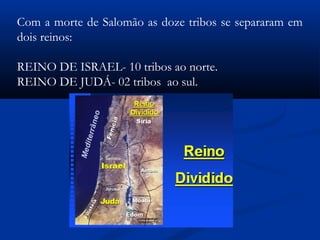 Com a morte de Salomão as doze tribos se separaram em
dois reinos:
REINO DE ISRAEL- 10 tribos ao norte.
REINO DE JUDÁ- 02 tribos ao sul.
 