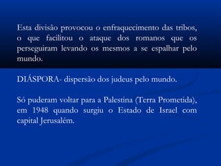 Esta divisão provocou o enfraquecimento das tribos,
o que facilitou o ataque dos romanos que os
perseguiram levando os mesmos a se espalhar pelo
mundo.
DIÁSPORA- dispersão dos judeus pelo mundo.
Só puderam voltar para a Palestina (Terra Prometida),
em 1948 quando surgiu o Estado de Israel com
capital Jerusalém.
 