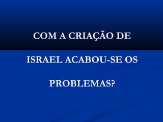 COM A CRIAÇÃO DE
ISRAEL ACABOU-SE OS
PROBLEMAS?
 