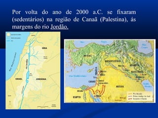 Por volta do ano de 2000 a.C. se fixaram
(sedentários) na região de Canaã (Palestina), ás
margens do rio Jordão.
 