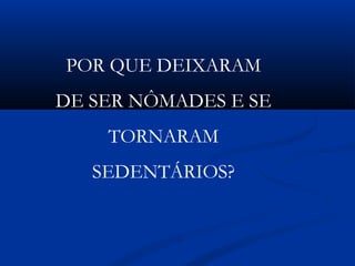 POR QUE DEIXARAM
DE SER NÔMADES E SE
TORNARAM
SEDENTÁRIOS?
 