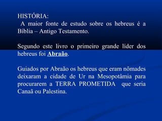 HISTÓRIA:
A maior fonte de estudo sobre os hebreus é a
Bíblia – Antigo Testamento.
Segundo este livro o primeiro grande líder dos
hebreus foi Abraão.
Guiados por Abraão os hebreus que eram nômades
deixaram a cidade de Ur na Mesopotâmia para
procurarem a TERRA PROMETIDA que seria
Canaã ou Palestina.
 