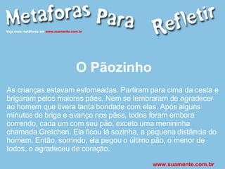 O Pãozinho As crianças estavam esfomeadas. Partiram para cima da cesta e brigaram pelos maiores pães. Nem se lembraram de agradecer ao homem que tivera tanta bondade com elas. Após alguns minutos de briga e avanço nos pães, todos foram embora correndo, cada um com seu pão, exceto uma menininha chamada Gretchen. Ela ficou lá sozinha, a pequena distância do homem. Então, sorrindo, ela pegou o último pão, o menor de todos, e agradeceu de coração.  www.suamente.com.br 