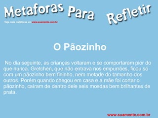 O Pãozinho No dia seguinte, as crianças voltaram e se comportaram pior do que nunca. Gretchen, que não entrava nos empurrões, ficou só com um pãozinho bem fininho, nem metade do tamanho dos outros. Porém quando chegou em casa e a mãe foi cortar o pãozinho, caíram de dentro dele seis moedas bem brilhantes de prata. www.suamente.com.br 