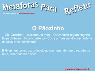 O Pãozinho - Oh, Gretchen! - exclamou a mãe. - Deve haver algum engano. Esse dinheiro não nos pertence. Corra o mais rápido que puder e devolva-o ao cavalheiro! E Gretchen correu para devolver, mas, quando deu o recado da mãe, o senhor lhe disse: www.suamente.com.br 