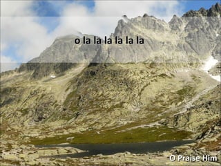 o la la la la la la O Praise Him