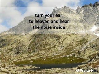 O Praise Him turn your ear to heaven and hear the noise inside