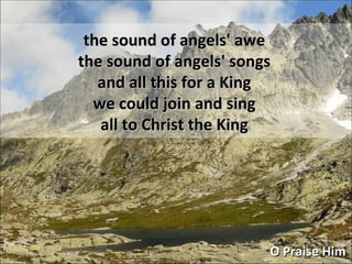 O Praise Him the sound of angels' awe the sound of angels' songs and all this for a King we could join and sing all to Christ the King