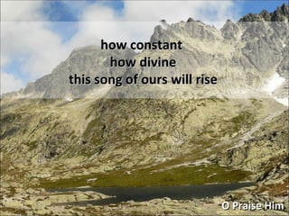 how constant how divine this song of ours will rise O Praise Him