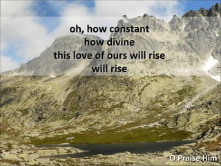 oh, how constant how divine this love of ours will rise will rise O Praise Him