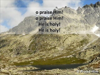 o praise Him! o praise Him! He is holy! He is holy! O Praise Him