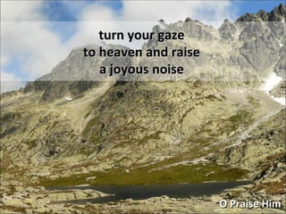 turn your gaze to heaven and raise a joyous noise O Praise Him