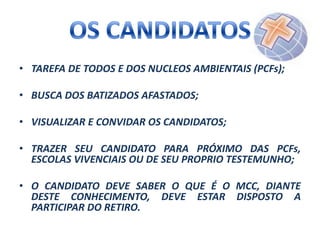 • TAREFA DE TODOS E DOS NUCLEOS AMBIENTAIS (PCFs);
• BUSCA DOS BATIZADOS AFASTADOS;
• VISUALIZAR E CONVIDAR OS CANDIDATOS;
• TRAZER SEU CANDIDATO PARA PRÓXIMO DAS PCFs,
ESCOLAS VIVENCIAIS OU DE SEU PROPRIO TESTEMUNHO;
• O CANDIDATO DEVE SABER O QUE É O MCC, DIANTE
DESTE CONHECIMENTO, DEVE ESTAR DISPOSTO A
PARTICIPAR DO RETIRO.

 