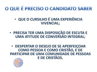 • QUE O CURSILHO É UMA EXPERIÊNCIA
VIVENCIAL;
• PRECISA TER UMA DISPOSIÇÃO DE ESCUTA E
UMA ATITUDE DE CONVERSÃO INTEGRAL;
• DESPERTAR O DESEJO DE SE APERFEIÇOAR
COMO PESSOA E COMO CRISTÃO, E DE
PARTICIPAR DE UMA COMUNIDADE DE PESSOAS
E DE CRISTÃOS.

 