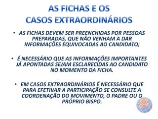 • AS FICHAS DEVEM SER PREENCHIDAS POR PESSOAS
PREPARADAS, QUE NÃO VENHAM A DAR
INFORMAÇÕES EQUIVOCADAS AO CANDIDATO;
• É NECESSÁRIO QUE AS INFORMAÇÕES IMPORTANTES
JÁ APONTADAS SEJAM ESCLARECIDAS AO CANDIDATO
NO MOMENTO DA FICHA.
• EM CASOS EXTRAORDINÁRIOS É NECESSÁRIO QUE
PARA EFETIVAR A PARTICIPAÇÃO SE CONSULTE A
COORDENAÇÃO DO MOVIMENTO, O PADRE OU O
PRÓPRIO BISPO.

 