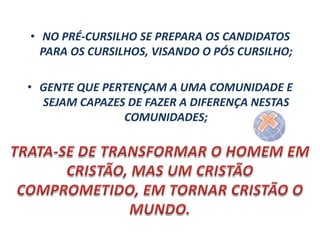• NO PRÉ-CURSILHO SE PREPARA OS CANDIDATOS
PARA OS CURSILHOS, VISANDO O PÓS CURSILHO;
• GENTE QUE PERTENÇAM A UMA COMUNIDADE E
SEJAM CAPAZES DE FAZER A DIFERENÇA NESTAS
COMUNIDADES;

 