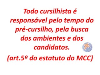 Todo cursilhista é
responsável pelo tempo do
pré-cursilho, pela busca
dos ambientes e dos
candidatos.
(art.5º do estatuto do MCC)

 