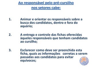 1.

Animar e orientar os responsáveis sobre a
busca dos candidatos, dentro e fora do
aquário;

2.

A entrega e controle das fichas oferecidas
àqueles responsáveis que tenham candidatos
ao cursilho;

3.

Esclarecer como deve ser preenchida esta
ficha, quais as informações corretas a serem
passadas aos candidatos para evitar
equívocos;

 