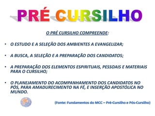 O PRÉ CURSILHO COMPREENDE:
• O ESTUDO E A SELEÇÃO DOS AMBIENTES A EVANGELIZAR;
• A BUSCA, A SELEÇÃO E A PREPARAÇÃO DOS CANDIDATOS;
• A PREPARAÇÃO DOS ELEMENTOS ESPIRITUAIS, PESSOAIS E MATERIAIS
PARA O CURSILHO;
• O PLANEJAMENTO DO ACOMPANHAMENTO DOS CANDIDATOS NO
PÓS, PARA AMADURECIMENTO NA FÉ, E INSERÇÃO APOSTÓLICA NO
MUNDO.

 