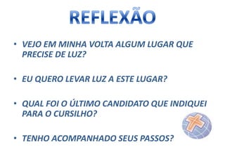 • VEJO EM MINHA VOLTA ALGUM LUGAR QUE
PRECISE DE LUZ?
• EU QUERO LEVAR LUZ A ESTE LUGAR?
• QUAL FOI O ÚLTIMO CANDIDATO QUE INDIQUEI
PARA O CURSILHO?
• TENHO ACOMPANHADO SEUS PASSOS?

 
