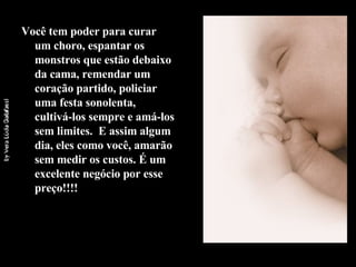 Você tem poder para curar um choro, espantar os monstros que estão debaixo da cama, remendar um coração partido, policiar uma festa sonolenta, cultivá-los sempre e amá-los sem limites.  E assim algum dia, eles como você, amarão sem medir os custos. É um excelente negócio por esse preço!!!! 