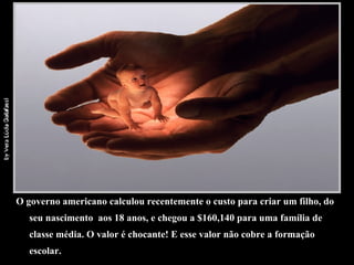 O governo americano calculou recentemente o custo para criar um filho, do seu nascimento  aos 18 anos, e chegou a $160,140 para uma família de classe média. O valor é chocante! E esse valor não cobre a formação escolar. 