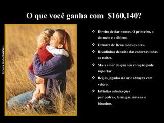 Direito de dar nomes. O primeiro, o do meio e o último. Olhares de Deus todos os dias. Risadinhas debaixo das cobertas todas as noites. Mais amor do que seu coração pode suportar.  Beijos jogados no ar e abraços com velcro. Infinitas admirações  por pedras, formigas, nuvens e biscoitos. O que você ganha com  $160,140? 