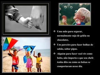 Uma mão para segurar, normalmente suja de geléia ou chocolates. Um parceiro para fazer bolhas de sabão, soltar pipas. Alguém para fazer você rir como bobo, não importa o que seu chefe tenha dito ou como as bolsas se comportaram nesse dia.  