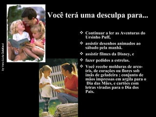 Você terá uma desculpa para... Continuar a ler as Aventuras do Ursinho Puff, assistir desenhos animados ao sábado pela manhã. assistir filmes da Disney, e fazer pedidos a estrelas. Você recebe molduras de arco-íris, de corações ou flores sob imãs de geladeira ; conjunto de mãos impressas em argila para o  Dia das Mães, e cartões com letras viradas para o Dia dos Pais.  