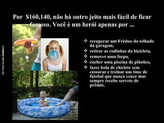 Por  $160,140, não há outro jeito mais fácil de ficar famoso. Você é um herói apenas por ... recuperar um Frisbee do telhado da garagem, retirar as rodinhas da bicicleta,  remover uma farpa, encher uma piscina de plástico, fazer bola de chiclete sem estourar e treinar um time de futebol que nunca vence mas sempre recebe sorvete de prêmio.  