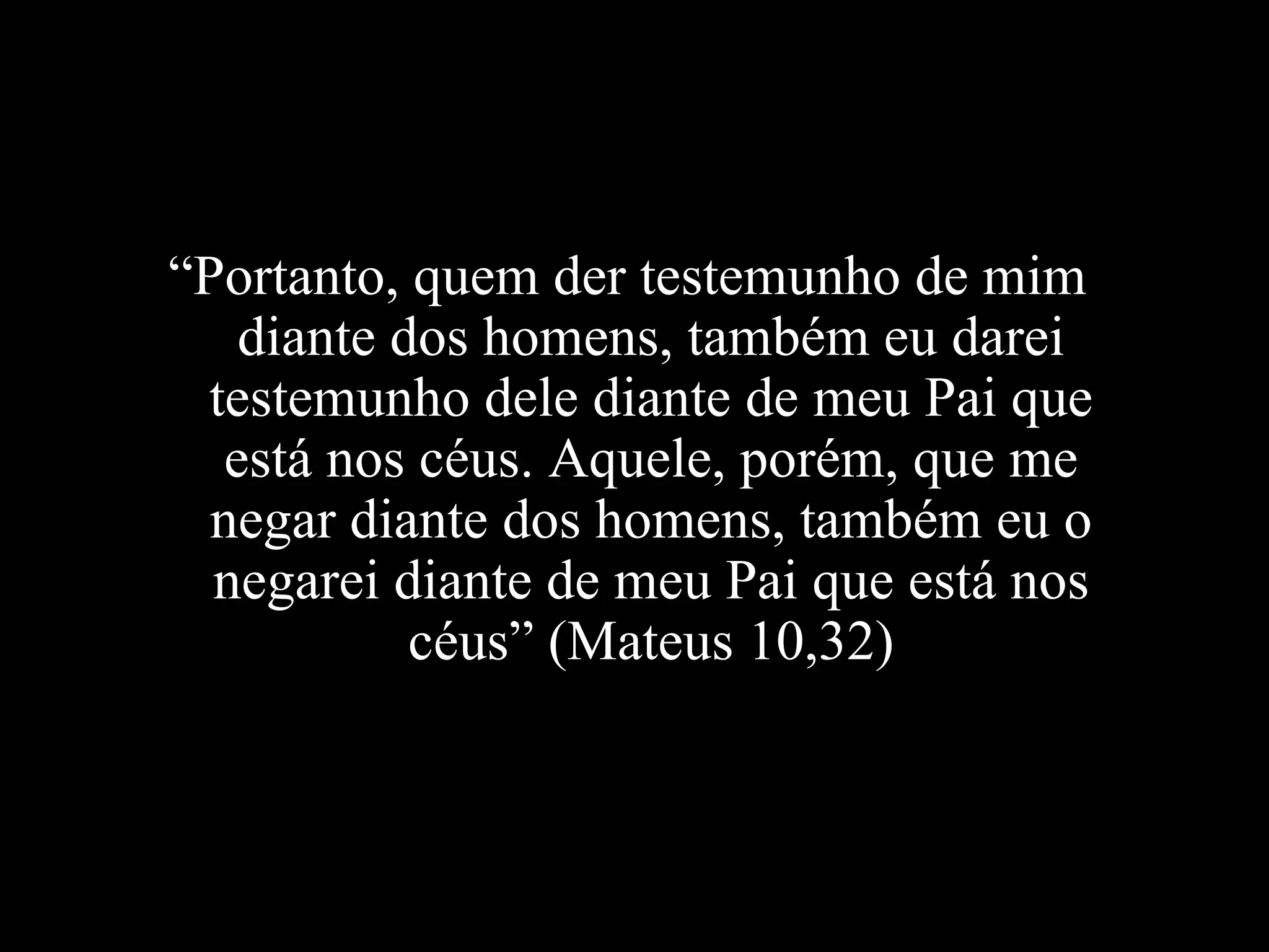 “ Portanto, quem der testemunho de mim diante dos homens, também eu darei testemunho dele diante de meu Pai que está nos céus. Aquele, porém, que me negar diante dos homens, também eu o negarei diante de meu Pai que está nos céus” (Mateus 10,32) 